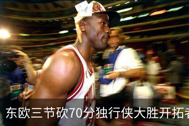 东欧三节砍70分独行侠大胜开拓者 尼克斯擒牛